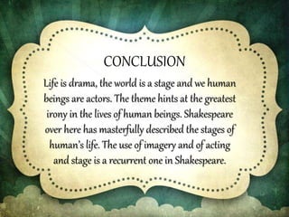 CONCLUSION
Life is drama, the world is a stage and we human
beings are actors. The theme hints at the greatest
irony in the lives of human beings. Shakespeare
over here has masterfully described the stages of
human’s life. The use of imagery and of acting
and stage is a recurrent one in Shakespeare.
 