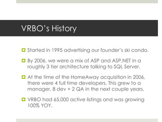 VRBO’s History
 Started in 1995 advertising our founder’s ski condo.
 By 2006, we were a mix of ASP and ASP.NET in a
roughly 3 tier architecture talking to SQL Server.
 At the time of the HomeAway acquisition in 2006,
there were 4 full time developers. This grew to a
manager, 8 dev + 2 QA in the next couple years.
 VRBO had 65,000 active listings and was growing
100% YOY.
 