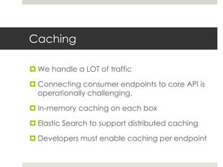 Caching
 We handle a LOT of traffic
 Connecting consumer endpoints to core API is
operationally challenging.
 In-memory caching on each box
 Elastic Search to support distributed caching
 Developers must enable caching per endpoint
 
