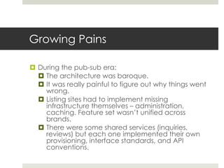 Growing Pains
 During the pub-sub era:
 The architecture was baroque.
 It was really painful to figure out why things went
wrong.
 Listing sites had to implement missing
infrastructure themselves – administration,
caching. Feature set wasn’t unified across
brands.
 There were some shared services (inquiries,
reviews) but each one implemented their own
provisioning, interface standards, and API
conventions.
 