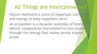 All Things are Interconnected
• Nature maintains a cycle of important nutrients
and energy to keep organisms alive.
• An ecosystem is a dynamic assembly of biotic and
abiotic components interrelated to one another
through the energy that moves across trophic
levels
 
