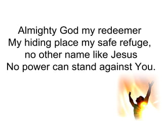 Almighty God my redeemer  My hiding place my safe refuge,  no other name like Jesus No power can stand against You. 