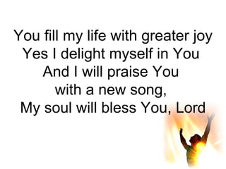 You fill my life with greater joy Yes I delight myself in You  And I will praise You  with a new song,  My soul will bless You, Lord 