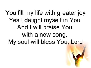 You fill my life with greater joy Yes I delight myself in You  And I will praise You  with a new song,  My soul will bless You, Lord 