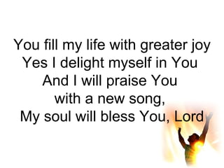 You fill my life with greater joy Yes I delight myself in You  And I will praise You  with a new song,  My soul will bless You, Lord 
