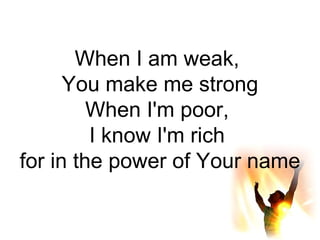 When I am weak,  You make me strong When I'm poor,  I know I'm rich  for in the power of Your name 