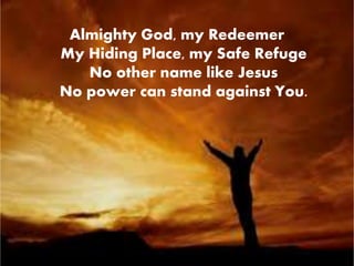 Almighty God, my Redeemer 
My Hiding Place, my Safe Refuge 
No other name like Jesus 
No power can stand against You. 
 