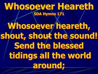 Whosoever Heareth
SDA Hymns 171
Whosoever heareth,
shout, shout the sound!
Send the blessed
tidings all the world
around;
 