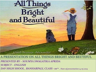 A PRESENTATION ON ALL THINGS BRIGHT AND BEUTIFUL
PRESENTED BY – SOUMYA SWAGATIKA APRIDA
SUBJECT – ENGLISH
DAV HIGH SHOOL , BANHARPALI, CLASS –10TH , Date of presentation 14-05-2023
10
 