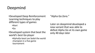 •Developed Deep Reinforcement
Learning techniques to play
different types of games
•Atari
•Go
•Developed system that beat the
world’s best Go player
•AlphaGo beat Lee Sedol the world
champion in a five game
tournament
“Alpha Go Zero.”
Later on deepmind developed a
new variant that was able to
defeat Alpha Go at its own game
only 40 days later
Deepmind
 