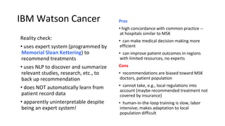 IBM Watson Cancer
Reality check:
• uses expert system (programmed by
Memorial Sloan Kettering) to
recommend treatments
• uses NLP to discover and summarize
relevant studies, research, etc., to
back up recommendation
• does NOT automatically learn from
patient record data
• apparently uninterpretable despite
being an expert system!
Pros
• high concordance with common practice --
at hospitals similar to MSK
• can make medical decision making more
efficient
• can improve patient outcomes in regions
with limited resources, no experts
Cons
• recommendations are biased toward MSK
doctors, patient population
• cannot take, e.g., local regulations into
account (maybe recommended treatment not
covered by insurance)
• human-in-the-loop training is slow, labor
intensive; makes adaptation to local
population difficult
 