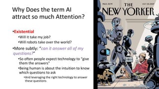 Why Does the term AI
attract so much Attention?
•Existential
•Will it take my job?
•Will robots take over the world?
•More subtly: “can it answer all of my
questions?”
•So often people expect technology to “give
them the answers”
•Being human is about the intuition to know
which questions to ask
•And leveraging the right technology to answer
these questions
 
