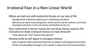 Irrational Fear in a Non-Linear World
•When we start out with existential threats on our way of life
•Coupled with irrational exuberance in marketing narratives
•We arrive at some crazy end games, which tend to not be realistic as its hard
to project outcomes in the non-linear world (that we live in)
•Ever notice that in horror movies the narrative always requires the
characters to make irrational choices to move forward?
•“how about we *not* land on that planet?”
•Society tends to self adjust in emergent fashion
•Lots of agents make small local decisions to adapt to changing environments
•Tends to make global changes in the system in ways that are hard to predict
 