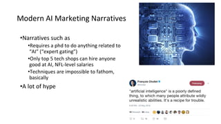 Modern AI Marketing Narratives
•Narratives such as
•Requires a phd to do anything related to
“AI” (“expert gating”)
•Only top 5 tech shops can hire anyone
good at AI, NFL-level salaries
•Techniques are impossible to fathom,
basically
•A lot of hype
 