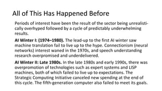 All of This Has Happened Before
Periods of interest have been the result of the sector being unrealisti‐
cally overhyped followed by a cycle of predictably underwhelming
results.
AI Winter I: (1974–1980). The lead-up to the first AI winter saw
machine translation fail to live up to the hype. Connectionism (neural
networks) interest waned in the 1970s, and speech understanding
research overpromised and underdelivered.
AI Winter II: Late 1980s. In the late 1980s and early 1990s, there was
overpromotion of technologies such as expert systems and LISP
machines, both of which failed to live up to expectations. The
Strategic Computing Initiative canceled new spending at the end of
this cycle. The fifth-generation computer also failed to meet its goals.
 