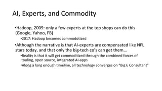 AI, Experts, and Commodity
•Hadoop, 2009: only a few experts at the top shops can do this
(Google, Yahoo, FB)
•2017: Hadoop becomes commodotized
•Although the narrative is that AI-experts are compensated like NFL
stars today, and that only the big-tech co’s can get them…
•Reality is that it will get commoditized through the combined forces of
tooling, open source, integrated AI-apps
•Along a long enough timeline, all technology converges on “Big 6 Consultant”
 
