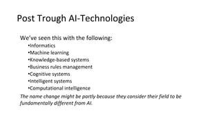 Post Trough AI-Technologies
We’ve seen this with the following:
•Informatics
•Machine learning
•Knowledge-based systems
•Business rules management
•Cognitive systems
•Intelligent systems
•Computational intelligence
The name change might be partly because they consider their field to be
fundamentally different from AI.
 