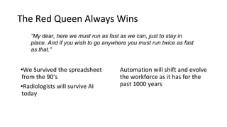 The Red Queen Always Wins
•We Survived the spreadsheet
from the 90’s
•Radiologists will survive AI
today
Automation will shift and evolve
the workforce as it has for the
past 1000 years
“My dear, here we must run as fast as we can, just to stay in
place. And if you wish to go anywhere you must run twice as fast
as that.”
 
