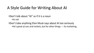 A Style Guide for Writing About AI
•Don’t talk about “AI” as if it is a noun
•Its not
•Don’t take anything Elon Musk says about AI too seriously
•He’s great at cars and rockets, but for other things --- Its marketing,
 