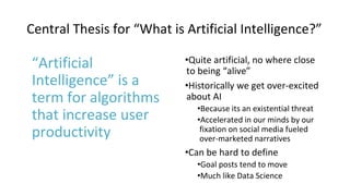 Central Thesis for “What is Artificial Intelligence?”
“Artificial
Intelligence” is a
term for algorithms
that increase user
productivity
•Quite artificial, no where close
to being “alive”
•Historically we get over-excited
about AI
•Because its an existential threat
•Accelerated in our minds by our
fixation on social media fueled
over-marketed narratives
•Can be hard to define
•Goal posts tend to move
•Much like Data Science
 