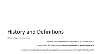 History and Definitions
Of Artificial Intelligence
One of the best books written on the subject of AI (if not the best) is
Stuart Russell and Peter Norvig’s Artificial Intelligence: A Modern Approach.
I can’t recommend this book enough for you to get a more complete idea of the depth and history of AI.
 
