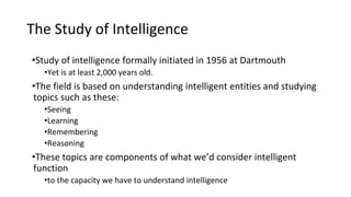 The Study of Intelligence
•Study of intelligence formally initiated in 1956 at Dartmouth
•Yet is at least 2,000 years old.
•The field is based on understanding intelligent entities and studying
topics such as these:
•Seeing
•Learning
•Remembering
•Reasoning
•These topics are components of what we’d consider intelligent
function
•to the capacity we have to understand intelligence
 