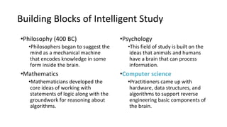Building Blocks of Intelligent Study
•Philosophy (400 BC)
•Philosophers began to suggest the
mind as a mechanical machine
that encodes knowledge in some
form inside the brain.
•Mathematics
•Mathematicians developed the
core ideas of working with
statements of logic along with the
groundwork for reasoning about
algorithms.
•Psychology
•This field of study is built on the
ideas that animals and humans
have a brain that can process
information.
•Computer science
•Practitioners came up with
hardware, data structures, and
algorithms to support reverse
engineering basic components of
the brain.
 