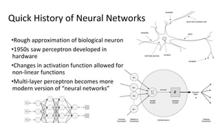 Quick History of Neural Networks
•Rough approximation of biological neuron
•1950s saw perceptron developed in
hardware
•Changes in activation function allowed for
non-linear functions
•Multi-layer perceptron becomes more
modern version of “neural networks”
 