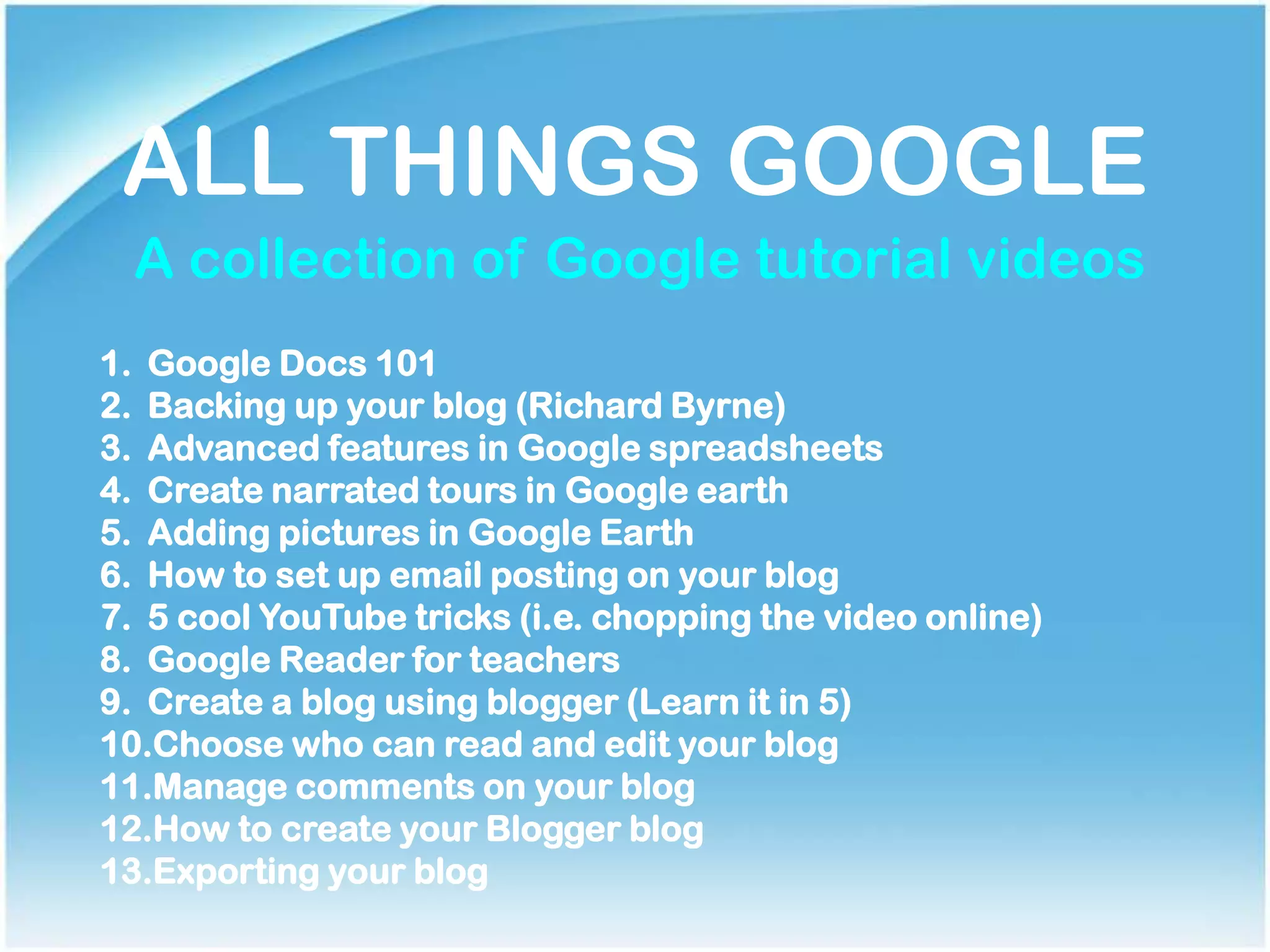 ALL THINGS GOOGLE
A collection of Google tutorial videos
1. Google Docs 101
2. Backing up your blog (Richard Byrne)
3. Advanced features in Google spreadsheets
4. Create narrated tours in Google earth
5. Adding pictures in Google Earth
6. How to set up email posting on your blog
7. 5 cool YouTube tricks (i.e. chopping the video online)
8. Google Reader for teachers
9. Create a blog using blogger (Learn it in 5)
10.Choose who can read and edit your blog
11.Manage comments on your blog
12.How to create your Blogger blog
13.Exporting your blog