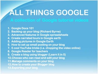 ALL THINGS GOOGLE
  A collection of Google tutorial videos
1. Google Docs 101
2. Backing up your blog (Richard Byrne)
3. Advanced features in Google spreadsheets
4. Create narrated tours in Google earth
5. Adding pictures in Google Earth
6. How to set up email posting on your blog
7. 5 cool YouTube tricks (i.e. chopping the video online)
8. Google Reader for teachers
9. Create a blog using blogger (Learn it in 5)
10.Choose who can read and edit your blog
11.Manage comments on your blog
12.How to create your Blogger blog
13.Exporting your blog
 