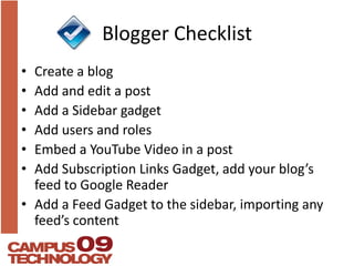 Blogger ChecklistCreate a blogAdd and edit a postAdd a Sidebar gadgetAdd users and rolesEmbed a YouTube Video in a postAdd Subscription Links Gadget, add your blog’s feed to Google ReaderAdd a Feed Gadget to the sidebar, importing any feed’s content