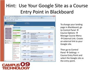 Hint:  Use Your Google Site as a Course Entry Point in BlackboardTo change your landing page in Blackboard, go to Control Panel Course Options  Manage Course Menu  External Link. Create an external link to your Google site.Then go to Control Panel  Settings -> Course Entry Point and select the Google site as the entry point.