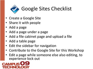 Google Sites ChecklistCreate a Google SiteShare it with peopleAdd a pageAdd a page under a pageAdd a file cabinet page and upload a fileAdd a table pageEdit the sidebar for navigationContribute to the Google Site for this WorkshopEdit a page while someone else also editing, to experience lock out