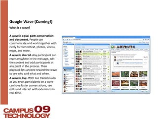 Google Wave (Coming!)What is a wave?A wave is equal parts conversation and document. People can communicate and work together with richly formatted text, photos, videos, maps, and more. A wave is shared. Any participant can reply anywhere in the message, edit the content and add participants at any point in the process. Then playback lets anyone rewind the wave to see who said what and when.A wave is live. With live transmission as you type, participants on a wave can have faster conversations, see edits and interact with extensions in real-time.