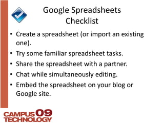 Google Spreadsheets ChecklistCreate a spreadsheet (or import an existing one).Try some familiar spreadsheet tasks.Share the spreadsheet with a partner.Chat while simultaneously editing.Embed the spreadsheet on your blog or Google site.