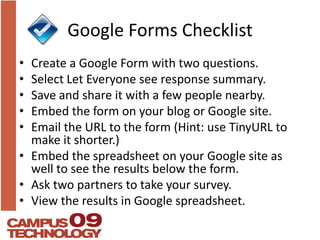 Google Forms ChecklistCreate a Google Form with two questions.Select Let Everyone see response summary.Save and share it with a few people nearby.Embed the form on your blog or Google site.Email the URL to the form (Hint: use TinyURL to make it shorter.)Embed the spreadsheet on your Google site as well to see the results below the form.Ask two partners to take your survey.View the results in Google spreadsheet.