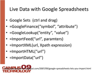 Live Data with Google SpreadsheetsGoogle Sets  (ctrl and drag)=GoogleFinance(“symbol”, “attribute”)=GoogleLookup(“entity”, “value”)=ImportFeed(“url”, paramters)=ImportXML(url, Xpath expression)=ImportHTML(“url”)=ImportData(“url”) http://googlesystem.blogspot.com/2007/09/google-spreadsheets-lets-you-import.html