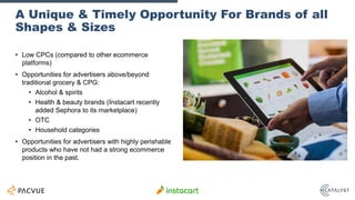 A Unique & Timely Opportunity For Brands of all
Shapes & Sizes
• Low CPCs (compared to other ecommerce
platforms)
• Opportunities for advertisers above/beyond
traditional grocery & CPG:
• Alcohol & spirits
• Health & beauty brands (Instacart recently
added Sephora to its marketplace)
• OTC
• Household categories
• Opportunities for advertisers with highly perishable
products who have not had a strong ecommerce
position in the past.
 