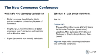 What is the New Commerce Conference?
• Digital commerce thought-leadership to
prepare marketers for the changing world of
commerce.
• Insights, tips, & recommendations to better
understand today’s consumer and maximize
online & in-store sales.
• Expert perspective from industry trailblazers.
The New Commerce Conference
Schedule: 1 – 2:30 pm ET every Weds.
Next Up:
October 14th:
• The Age of Omni-Commerce & What It Means
for Marketing Strategies (presentation)
• Less Silos, More Symbiosis: Omni-Channel
Strategies to Drive In-Store & Ecomm Sales
(panel)
Register: https://www.catalystdigital.com/the-
new-commerce-conference/
3
 