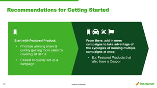 Instacart Confidential
Recommendations for Getting Started
33
Start with Featured Product:
• Prioritize winning share &
quickly gaining more sales by
covering all UPCs
• Easiest to quickly set up a
campaign
From there, add in more
campaigns to take advantage of
the synergies of running multiple
campaigns at once:
• Ex: Featured Products that
also have a Coupon
 