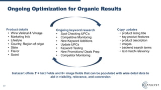 Ongoing Optimization for Organic Results
Ongoing keyword research
• Spot Checking UPC’s
• Competitive Monitoring
• New Keyword Additions
• Update UPCs
• Keyword Testing
• New Promotions/ Deals Prep
• Competitor Monitoring
Instacart offers 11+ text fields and 6+ image fields that can be populated with wine detail data to
aid in visibility, relevance, and conversion
Copy updates
• product listing title
• key product features
• product description
• images
• backend search terms
• text match relevancy
Product details
• Wine Varietal & Vintage
• Marketing Info
• Lifestyle
• Country, Region of origin
• State
• Flavor
• Scent
47
 