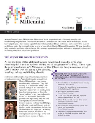 All things
                    Millennial
                                                                              Newsletter                1        Q4, 2009
by Steven Conway



As a professional career focus of mine, I have taken on the monumental task of learning, studying, and
understanding the generation known as the Millennials – born between 1978-1995. In an effort to pass on this
knowledge to you, I have created a quarterly newsletter called All Things Millennial. Each issue will be focused
on different topics that personally relate to or have been affected by the Millennial Generation. My goal for A.T.M.
is for you to become better educated about this consumer segment and to share with others who might be interested
in learning more about this diverse generation.


THE RISE OF THE FOODIE GENERATION.

As the first topic of this Millennial focused newsletter, I wanted to write about
something that is near to my heart and the rest of my generation’s – Food. That’s right,
the generation known as Y, Millennials, or Gen C have one thing in common, we all
LOVE FOOD. Not just eating it, but cooking,
watching, talking, and thinking about it.
                                                                    HERE ARE JUST SOME STATS AND FACTS
                                                                    THAT SHOW WHY THE MILLENNIAL
Millennials are leading the way in becoming a generation            GENERATION HAS BECOME A GENERATION
of food connoisseurs. According to market research from             OF FOODIES:
                    Mintel, Millennials are emerging as
                    casual cooking enthusiasts. They find            • Two out of three are classified as “casual cooking
                                                                       enthusiasts” (Source: Mintel)
                    cooking as a “pleasurable hobby” and
                    cook an average of 4.4 “elaborate” or            • 55% agree they are willing to spend more money
                                                                       for the highest quality ingredients
                    “gourmet” meals every six months, more
                    than four times as many as those who             • 40% consider themselves ‘foodies’
                                                                       (Source: Millennial Marketing)
                    “avoid cooking” or are “non-enthusiastic
                                                                     • 22% of 18-24 year olds agree they “try to eat
                    cooks.” As Millennials’ interest in                gourmet foods whenever they can”
                    gourmet cooking is rising, they are also
                                                                     • 85% of 20-24 year olds visit a sit down casual
                    starting to have different attitudes               restaurant at least once a month
                    towards food and cooking. Carol Phillips,          (Source: Millennial Marketing)
                    a Millennial expert and blogger, posts her       • 48% visit a “fine dining restaurant” (meals over
                    findings on the conversations she has with         $20) at least once a month
                    Millennials on this very topic. According          (Source: Millennial Marketing)

                    to her own research, Millennials are             • They spend a disproportionate amount of their
                    starting to consider cooking a hobby and           income on food, food away from home, and
                                                                       alcoholic beverages
                    describe it as a passion of theirs.
 