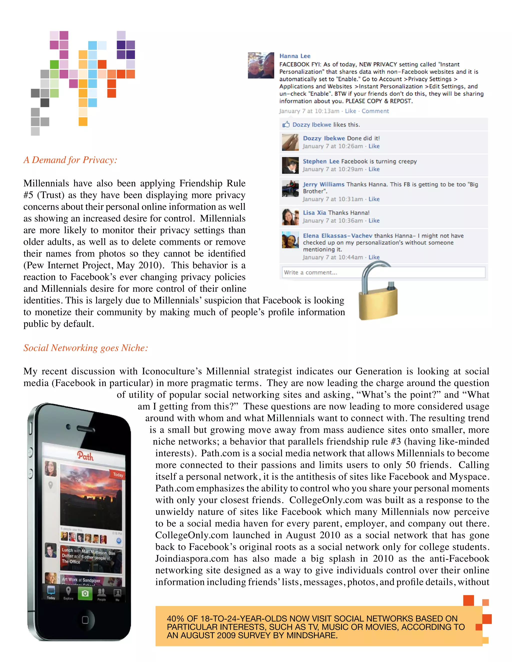 A Demand for Privacy:

Millennials have also been applying Friendship Rule
#5 (Trust) as they have been displaying more privacy
concerns about their personal online information as well
as showing an increased desire for control. Millennials
are more likely to monitor their privacy settings than
older adults, as well as to delete comments or remove
their names from photos so they cannot be identified
(Pew Internet Project, May 2010). This behavior is a
reaction to Facebook’s ever changing privacy policies
and Millennials desire for more control of their online
identities. This is largely due to Millennials’ suspicion that Facebook is looking
to monetize their community by making much of people’s profile information
public by default.

Social Networking goes Niche:

My recent discussion with Iconoculture’s Millennial strategist indicates our Generation is looking at social
media (Facebook in particular) in more pragmatic terms. They are now leading the charge around the question
                    of utility of popular social networking sites and asking, “What’s the point?” and “What
                          am I getting from this?” These questions are now leading to more considered usage
                            around with whom and what Millennials want to connect with. The resulting trend
                             is a small but growing move away from mass audience sites onto smaller, more
                              niche networks; a behavior that parallels friendship rule #3 (having like-minded
                               interests). Path.com is a social media network that allows Millennials to become
                               more connected to their passions and limits users to only 50 friends. Calling
                               itself a personal network, it is the antithesis of sites like Facebook and Myspace.
                               Path.com emphasizes the ability to control who you share your personal moments
                               with only your closest friends. CollegeOnly.com was built as a response to the
                               unwieldy nature of sites like Facebook which many Millennials now perceive
                               to be a social media haven for every parent, employer, and company out there.
                               CollegeOnly.com launched in August 2010 as a social network that has gone
                               back to Facebook’s original roots as a social network only for college students.
                               Joindiaspora.com has also made a big splash in 2010 as the anti-Facebook
                               networking site designed as a way to give individuals control over their online
                               information including friends’ lists, messages, photos, and profile details, without


                                    40% OF 18-TO-24-YEAR-OLDS NOW VISIT SOCIAL NETWORKS BASED ON
                                    PARTICULAR INTERESTS, SUCH AS TV, MUSIC OR MOVIES, ACCORDING TO
                                    AN AUGUST 2009 SURVEY BY MINDSHARE.
 