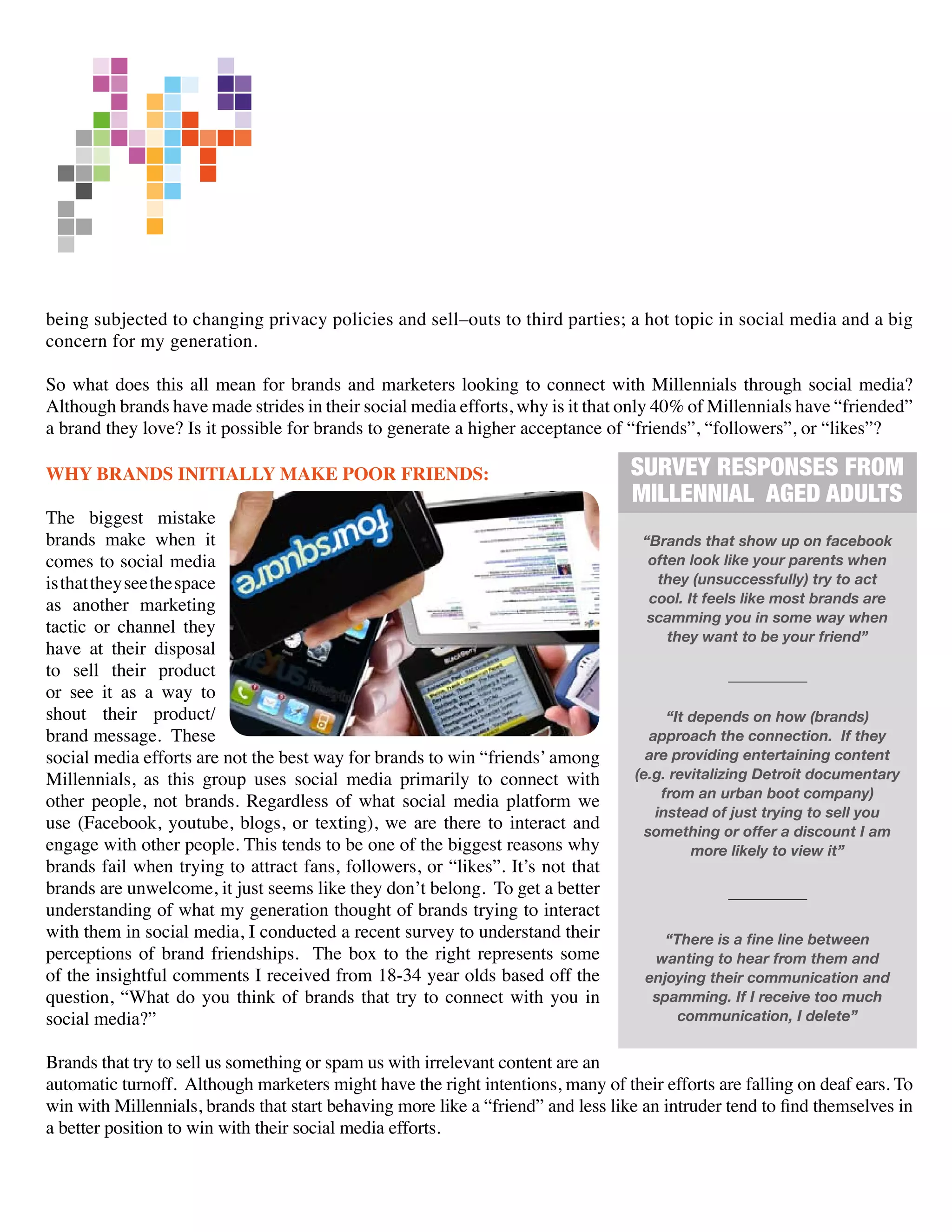 being subjected to changing privacy policies and sell–outs to third parties; a hot topic in social media and a big
concern for my generation.

So what does this all mean for brands and marketers looking to connect with Millennials through social media?
Although brands have made strides in their social media efforts, why is it that only 40% of Millennials have “friended”
a brand they love? Is it possible for brands to generate a higher acceptance of “friends”, “followers”, or “likes”?

WHY BRANDS INITIALLY MAKE POOR FRIENDS:                                           SURVEY RESPONSES FROM
                                                                                  MILLENNIAL AGED ADULTS
The biggest mistake
brands make when it                                                                 “Brands that show up on facebook
comes to social media                                                                often look like your parents when
is that they see the space                                                            they (unsuccessfully) try to act
as another marketing                                                                 cool. It feels like most brands are
                                                                                     scamming you in some way when
tactic or channel they                                                                  they want to be your friend”
have at their disposal
to sell their product
or see it as a way to
shout their product/                                                                    “It depends on how (brands)
brand message. These                                                                 approach the connection. If they
social media efforts are not the best way for brands to win “friends’ among         are providing entertaining content
Millennials, as this group uses social media primarily to connect with            (e.g. revitalizing Detroit documentary
other people, not brands. Regardless of what social media platform we                  from an urban boot company)
                                                                                      instead of just trying to sell you
use (Facebook, youtube, blogs, or texting), we are there to interact and            something or offer a discount I am
engage with other people. This tends to be one of the biggest reasons why                   more likely to view it”
brands fail when trying to attract fans, followers, or “likes”. It’s not that
brands are unwelcome, it just seems like they don’t belong. To get a better
understanding of what my generation thought of brands trying to interact
with them in social media, I conducted a recent survey to understand their             “There is a fine line between
perceptions of brand friendships. The box to the right represents some               wanting to hear from them and
of the insightful comments I received from 18-34 year olds based off the            enjoying their communication and
question, “What do you think of brands that try to connect with you in               spamming. If I receive too much
social media?”                                                                           communication, I delete”


Brands that try to sell us something or spam us with irrelevant content are an
automatic turnoff. Although marketers might have the right intentions, many of their efforts are falling on deaf ears. To
win with Millennials, brands that start behaving more like a “friend” and less like an intruder tend to find themselves in
a better position to win with their social media efforts.
 