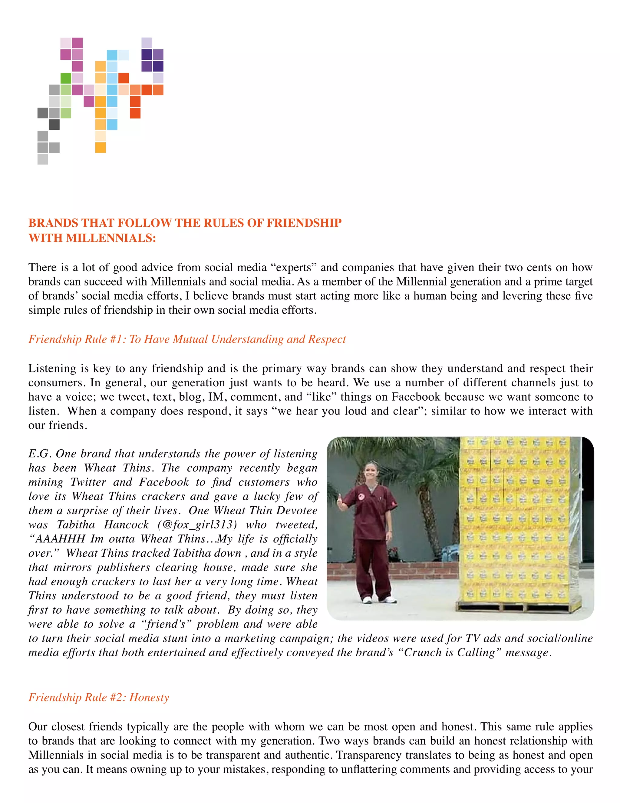 BRANDS THAT FOLLOW THE RULES OF FRIENDSHIP
WITH MILLENNIALS:

There is a lot of good advice from social media “experts” and companies that have given their two cents on how
brands can succeed with Millennials and social media. As a member of the Millennial generation and a prime target
of brands’ social media efforts, I believe brands must start acting more like a human being and levering these five
simple rules of friendship in their own social media efforts.

Friendship Rule #1: To Have Mutual Understanding and Respect

Listening is key to any friendship and is the primary way brands can show they understand and respect their
consumers. In general, our generation just wants to be heard. We use a number of different channels just to
have a voice; we tweet, text, blog, IM, comment, and “like” things on Facebook because we want someone to
listen. When a company does respond, it says “we hear you loud and clear”; similar to how we interact with
our friends.

E.G. One brand that understands the power of listening
has been Wheat Thins. The company recently began
mining Twitter and Facebook to find customers who
love its Wheat Thins crackers and gave a lucky few of
them a surprise of their lives. One Wheat Thin Devotee
was Tabitha Hancock (@fox_girl313) who tweeted,
“AAAHHH Im outta Wheat Thins…My life is officially
over.” Wheat Thins tracked Tabitha down , and in a style
that mirrors publishers clearing house, made sure she
had enough crackers to last her a very long time. Wheat
Thins understood to be a good friend, they must listen
first to have something to talk about. By doing so, they
were able to solve a “friend’s” problem and were able
to turn their social media stunt into a marketing campaign; the videos were used for TV ads and social/online
media efforts that both entertained and effectively conveyed the brand’s “Crunch is Calling” message.


Friendship Rule #2: Honesty

Our closest friends typically are the people with whom we can be most open and honest. This same rule applies
to brands that are looking to connect with my generation. Two ways brands can build an honest relationship with
Millennials in social media is to be transparent and authentic. Transparency translates to being as honest and open
as you can. It means owning up to your mistakes, responding to unflattering comments and providing access to your
 