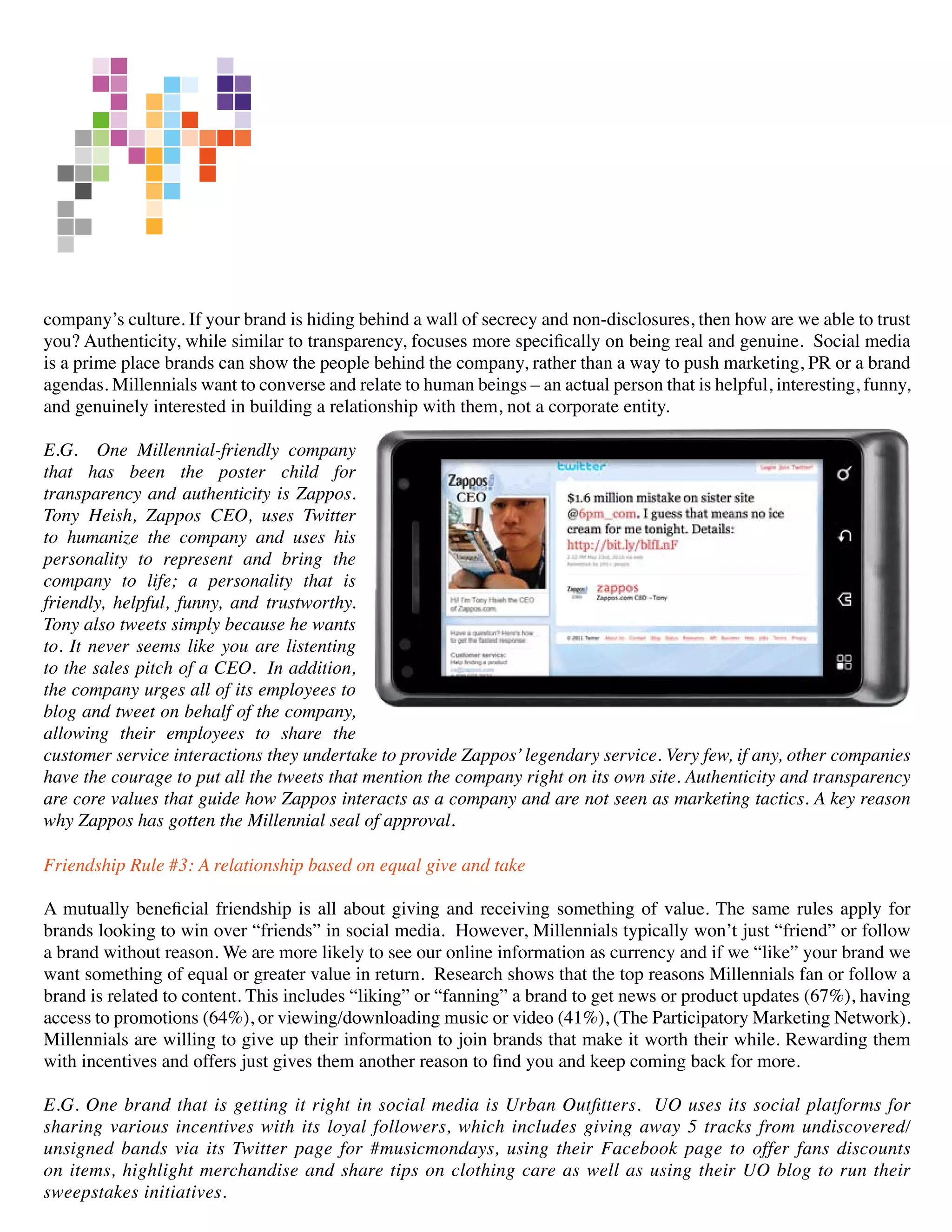company’s culture. If your brand is hiding behind a wall of secrecy and non-disclosures, then how are we able to trust
you? Authenticity, while similar to transparency, focuses more specifically on being real and genuine. Social media
is a prime place brands can show the people behind the company, rather than a way to push marketing, PR or a brand
agendas. Millennials want to converse and relate to human beings – an actual person that is helpful, interesting, funny,
and genuinely interested in building a relationship with them, not a corporate entity.

E.G. One Millennial-friendly company
that has been the poster child for
transparency and authenticity is Zappos.
Tony Heish, Zappos CEO, uses Twitter
to humanize the company and uses his
personality to represent and bring the
company to life; a personality that is
friendly, helpful, funny, and trustworthy.
Tony also tweets simply because he wants
to. It never seems like you are listenting
to the sales pitch of a CEO. In addition,
the company urges all of its employees to
blog and tweet on behalf of the company,
allowing their employees to share the
customer service interactions they undertake to provide Zappos’ legendary service. Very few, if any, other companies
have the courage to put all the tweets that mention the company right on its own site. Authenticity and transparency
are core values that guide how Zappos interacts as a company and are not seen as marketing tactics. A key reason
why Zappos has gotten the Millennial seal of approval.

Friendship Rule #3: A relationship based on equal give and take

A mutually beneficial friendship is all about giving and receiving something of value. The same rules apply for
brands looking to win over “friends” in social media. However, Millennials typically won’t just “friend” or follow
a brand without reason. We are more likely to see our online information as currency and if we “like” your brand we
want something of equal or greater value in return. Research shows that the top reasons Millennials fan or follow a
brand is related to content. This includes “liking” or “fanning” a brand to get news or product updates (67%), having
access to promotions (64%), or viewing/downloading music or video (41%), (The Participatory Marketing Network).
Millennials are willing to give up their information to join brands that make it worth their while. Rewarding them
with incentives and offers just gives them another reason to find you and keep coming back for more.

E.G. One brand that is getting it right in social media is Urban Outfitters. UO uses its social platforms for
sharing various incentives with its loyal followers, which includes giving away 5 tracks from undiscovered/
unsigned bands via its Twitter page for #musicmondays, using their Facebook page to offer fans discounts
on items, highlight merchandise and share tips on clothing care as well as using their UO blog to run their
sweepstakes initiatives.
 