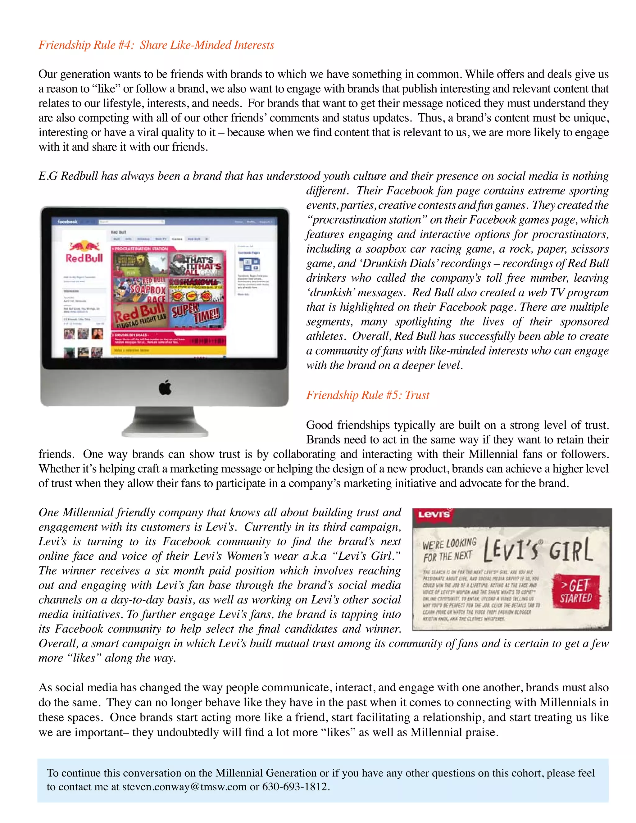 Friendship Rule #4: Share Like-Minded Interests

Our generation wants to be friends with brands to which we have something in common. While offers and deals give us
a reason to “like” or follow a brand, we also want to engage with brands that publish interesting and relevant content that
relates to our lifestyle, interests, and needs. For brands that want to get their message noticed they must understand they
are also competing with all of our other friends’ comments and status updates. Thus, a brand’s content must be unique,
interesting or have a viral quality to it – because when we find content that is relevant to us, we are more likely to engage
with it and share it with our friends.

E.G Redbull has always been a brand that has understood youth culture and their presence on social media is nothing
                                                     different. Their Facebook fan page contains extreme sporting
                                                     events, parties, creative contests and fun games. They created the
                                                     “procrastination station” on their Facebook games page, which
                                                     features engaging and interactive options for procrastinators,
                                                     including a soapbox car racing game, a rock, paper, scissors
                                                     game, and ‘Drunkish Dials’ recordings – recordings of Red Bull
                                                     drinkers who called the company’s toll free number, leaving
                                                     ‘drunkish’ messages. Red Bull also created a web TV program
                                                     that is highlighted on their Facebook page. There are multiple
                                                     segments, many spotlighting the lives of their sponsored
                                                     athletes. Overall, Red Bull has successfully been able to create
                                                     a community of fans with like-minded interests who can engage
                                                     with the brand on a deeper level.

                                                          Friendship Rule #5: Trust

                                                           Good friendships typically are built on a strong level of trust.
                                                           Brands need to act in the same way if they want to retain their
friends. One way brands can show trust is by collaborating and interacting with their Millennial fans or followers.
Whether it’s helping craft a marketing message or helping the design of a new product, brands can achieve a higher level
of trust when they allow their fans to participate in a company’s marketing initiative and advocate for the brand.

One Millennial friendly company that knows all about building trust and
engagement with its customers is Levi’s. Currently in its third campaign,
Levi’s is turning to its Facebook community to find the brand’s next
online face and voice of their Levi’s Women’s wear a.k.a “Levi’s Girl.”
The winner receives a six month paid position which involves reaching
out and engaging with Levi’s fan base through the brand’s social media
channels on a day-to-day basis, as well as working on Levi’s other social
media initiatives. To further engage Levi’s fans, the brand is tapping into
its Facebook community to help select the final candidates and winner.
Overall, a smart campaign in which Levi’s built mutual trust among its community of fans and is certain to get a few
more “likes” along the way.

As social media has changed the way people communicate, interact, and engage with one another, brands must also
do the same. They can no longer behave like they have in the past when it comes to connecting with Millennials in
these spaces. Once brands start acting more like a friend, start facilitating a relationship, and start treating us like
we are important– they undoubtedly will find a lot more “likes” as well as Millennial praise.


 To continue this conversation on the Millennial Generation or if you have any other questions on this cohort, please feel
 to contact me at steven.conway@tmsw.com or 630-693-1812.
 