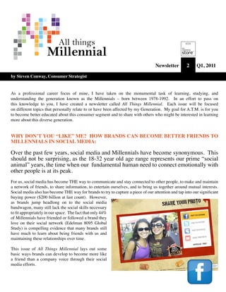 All things
                    Millennial
                                                                                   Newsletter       2     Q1, 2011

by Steven Conway, Consumer Strategist


As a professional career focus of mine, I have taken on the monumental task of learning, studying, and
understanding the generation known as the Millennials – born between 1978-1992. In an effort to pass on
this knowledge to you, I have created a newsletter called All Things Millennial. Each issue will be focused
on different topics that personally relate to or have been affected by my Generation. My goal for A.T.M. is for you
to become better educated about this consumer segment and to share with others who might be interested in learning
more about this diverse generation.


WHY DON’T YOU “LIKE” ME? HOW BRANDS CAN BECOME BETTER FRIENDS TO
MILLENNIALS IN SOCIAL MEDIA:

Over the past few years, social media and Millennials have become synonymous. This
should not be surprising, as the 18-32 year old age range represents our prime “social
animal” years, the time when our fundamental human need to connect emotionally with
other people is at its peak.
For us, social media has become THE way to communicate and stay connected to other people, to make and maintain
a network of friends, to share information, to entertain ourselves, and to bring us together around mutual interests.
Social media also has become THE way for brands to try to capture a piece of our attention and tap into our significant
buying power ($200 billion at last count). However,
as brands jump headlong on to the social media
bandwagon, many still lack the social skills necessary
to fit appropriately in our space. The fact that only 44%
of Millennials have friended or followed a brand they
love on their social network (Edelman 8095 Global
Study) is compelling evidence that many brands still
have much to learn about being friends with us and
maintaining these relationships over time.

This issue of All Things Millennial lays out some
basic ways brands can develop to become more like
a friend than a company voice through their social
media efforts.
 