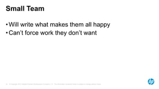 Small Team
• Will write what makes them all happy
• Can’t force work they don’t want

10

© Copyright 2013 Hewlett-Packard Development Company, L.P. The information contained herein is subject to change without notice.

 