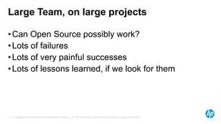 Large Team, on large projects
• Can Open Source possibly work?
• Lots of failures
• Lots of very painful successes
• Lots of lessons learned, if we look for them

11

© Copyright 2013 Hewlett-Packard Development Company, L.P. The information contained herein is subject to change without notice.

 